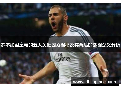 罗本加盟皇马的五大关键因素揭秘及其背后的战略意义分析 罗本加盟皇马的五大关键因素揭秘及其背后的战略意义分析