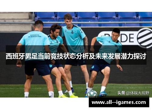 西班牙男足当前竞技状态分析及未来发展潜力探讨 西班牙男足当前竞技状态分析及未来发展潜力探讨