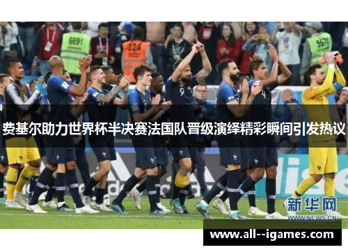 费基尔助力世界杯半决赛法国队晋级演绎精彩瞬间引发热议