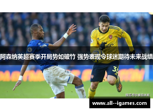 阿森纳英超赛季开局势如破竹 强势表现令球迷期待未来战绩
