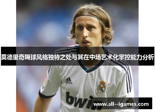 莫德里奇踢球风格独特之处与其在中场艺术化掌控能力分析