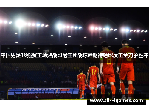 中国男足18强赛主场迎战印尼生死战球迷期待绝地反击全力争胜冲 中国男足18强赛主场迎战印尼生死战球迷期待绝地反击全力争胜冲
