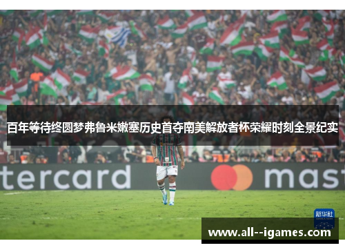 百年等待终圆梦弗鲁米嫩塞历史首夺南美解放者杯荣耀时刻全景纪实