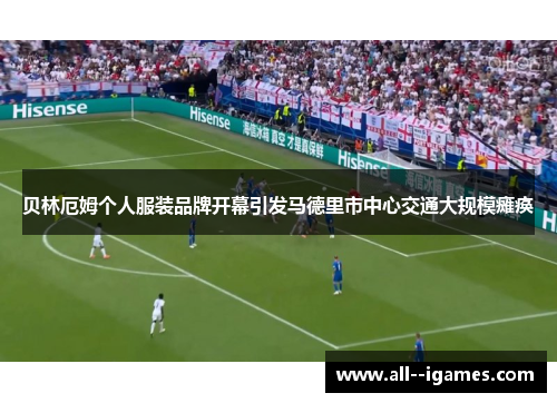 贝林厄姆个人服装品牌开幕引发马德里市中心交通大规模瘫痪