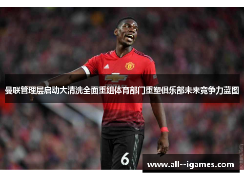 曼联管理层启动大清洗全面重组体育部门重塑俱乐部未来竞争力蓝图 曼联管理层启动大清洗全面重组体育部门重塑俱乐部未来竞争力蓝图